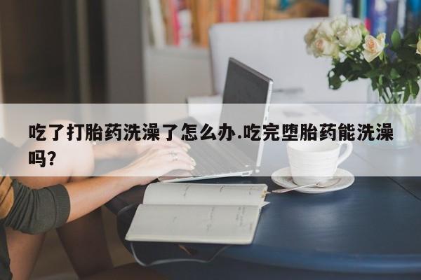 卖流产药联系方式吃了打胎药洗澡了怎么办.吃完堕胎药能洗澡吗？