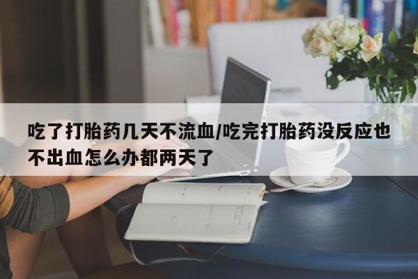 卖流产药联系方式吃了打胎药几天不流血/吃完打胎药没反应也不出血怎么办都两天了