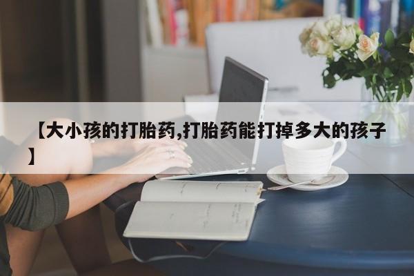 卖流产药联系方式【大小孩的打胎药,打胎药能打掉多大的孩子】
