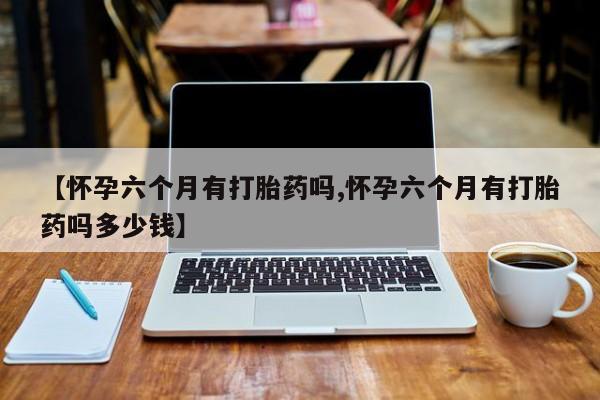 卖流产药联系方式【怀孕六个月有打胎药吗,怀孕六个月有打胎药吗多少钱】