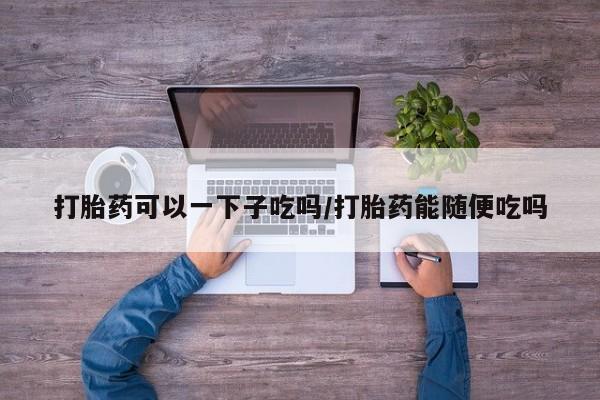 卖流产药联系方式打胎药可以一下子吃吗/打胎药能随便吃吗