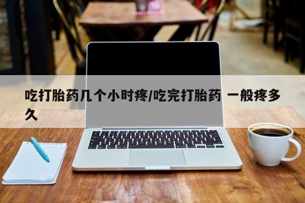 卖流产药联系方式吃打胎药几个小时疼/吃完打胎药 一般疼多久