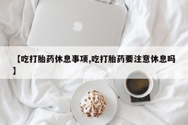 卖流产药联系方式【吃打胎药休息事项,吃打胎药要注意休息吗】