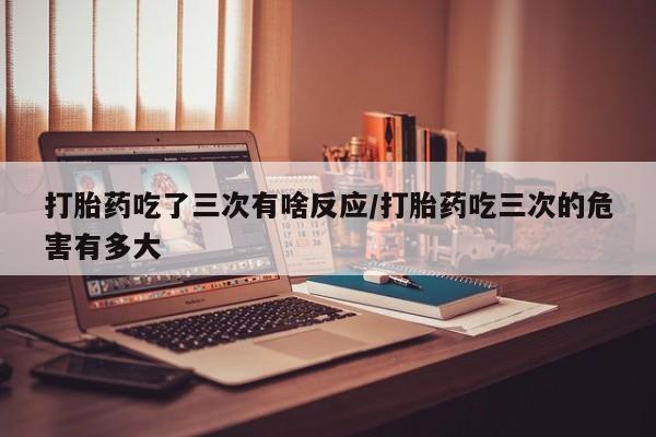 卖流产药联系方式打胎药吃了三次有啥反应/打胎药吃三次的危害有多大