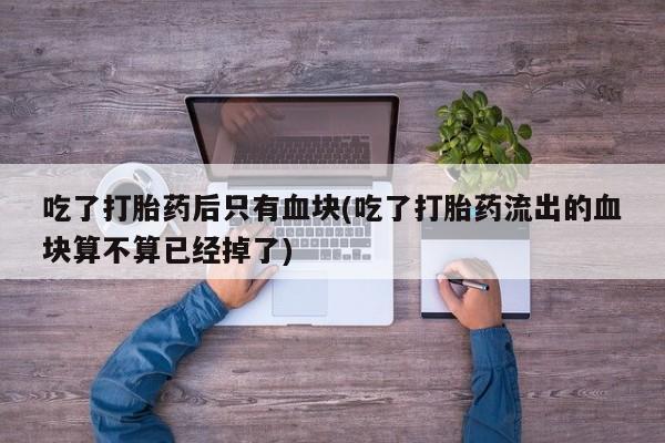 卖流产药联系方式吃了打胎药后只有血块(吃了打胎药流出的血块算不算已经掉了)