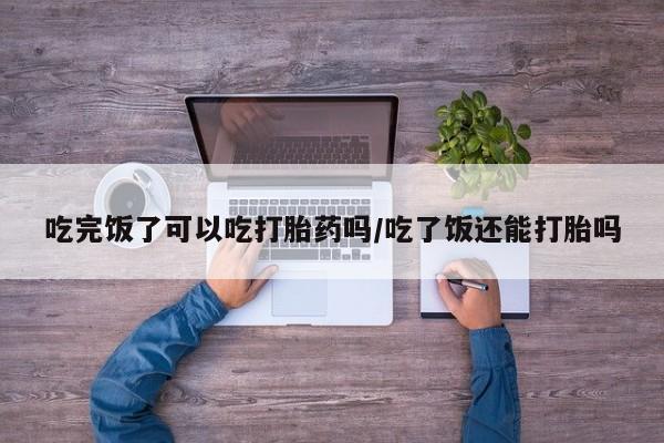 卖流产药联系方式吃完饭了可以吃打胎药吗/吃了饭还能打胎吗