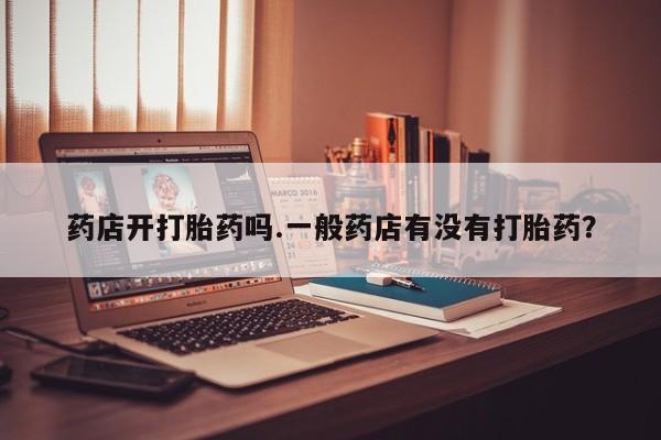 卖流产药联系方式药店开打胎药吗.一般药店有没有打胎药？