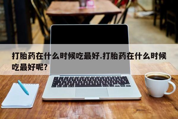 卖流产药联系方式打胎药在什么时候吃最好.打胎药在什么时候吃最好呢？
