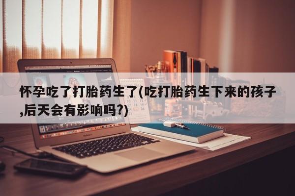卖流产药联系方式怀孕吃了打胎药生了(吃打胎药生下来的孩子,后天会有影响吗?)