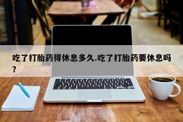 卖流产药联系方式吃了打胎药得休息多久.吃了打胎药要休息吗？