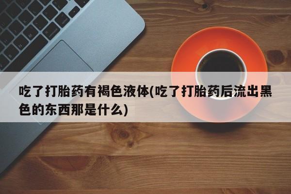 卖流产药联系方式吃了打胎药有褐色液体(吃了打胎药后流出黑色的东西那是什么)