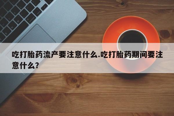 卖流产药联系方式吃打胎药流产要注意什么.吃打胎药期间要注意什么？