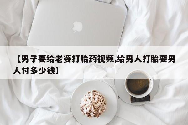 卖流产药联系方式【男子要给老婆打胎药视频,给男人打胎要男人付多少钱】