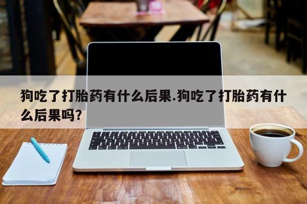 卖流产药联系方式狗吃了打胎药有什么后果.狗吃了打胎药有什么后果吗？