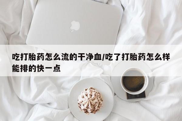 卖流产药联系方式吃打胎药怎么流的干净血/吃了打胎药怎么样能排的快一点