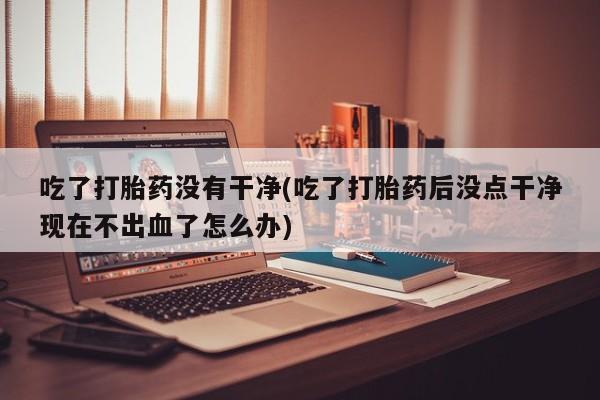 卖流产药联系方式吃了打胎药没有干净(吃了打胎药后没点干净现在不出血了怎么办)