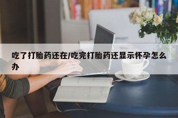 卖流产药联系方式吃了打胎药还在/吃完打胎药还显示怀孕怎么办