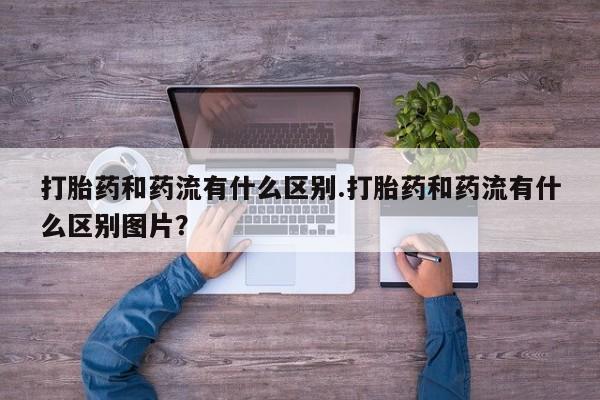 卖流产药联系方式打胎药和药流有什么区别.打胎药和药流有什么区别图片？