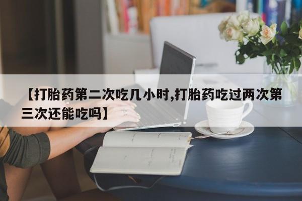卖流产药联系方式【打胎药第二次吃几小时,打胎药吃过两次第三次还能吃吗】