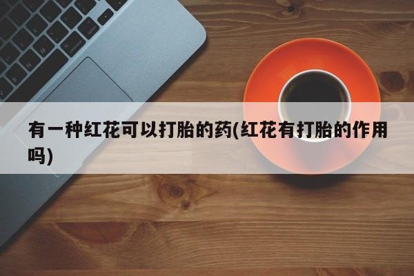 卖流产药联系方式有一种红花可以打胎的药(红花有打胎的作用吗)
