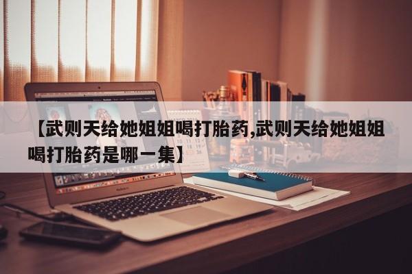 卖流产药联系方式【武则天给她姐姐喝打胎药,武则天给她姐姐喝打胎药是哪一集】