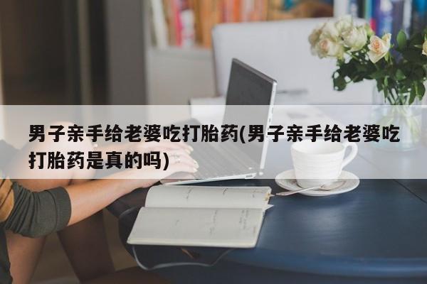 卖流产药联系方式男子亲手给老婆吃打胎药(男子亲手给老婆吃打胎药是真的吗)