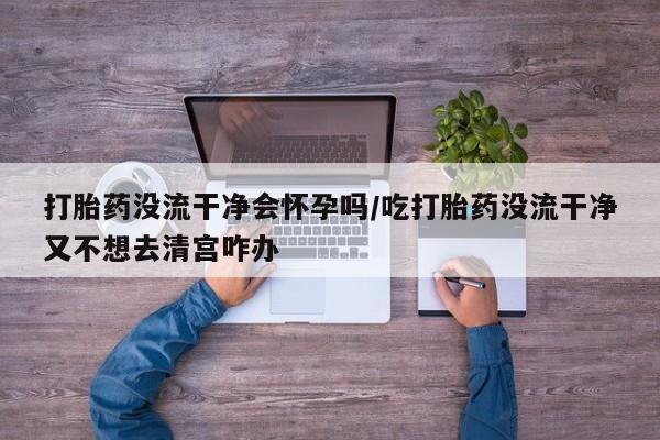 卖流产药联系方式打胎药没流干净会怀孕吗/吃打胎药没流干净又不想去清宫咋办