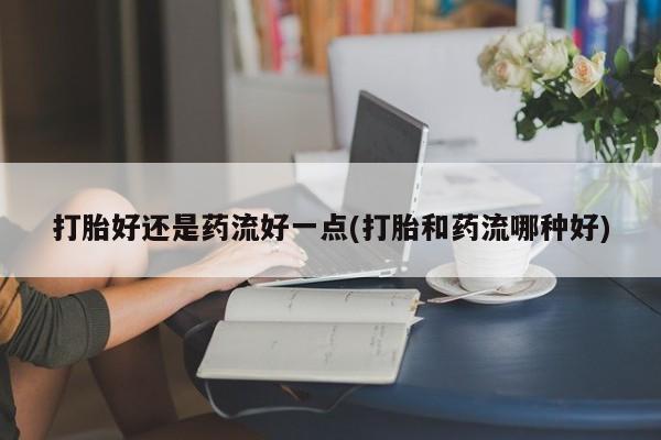 卖流产药联系方式打胎好还是药流好一点(打胎和药流哪种好)
