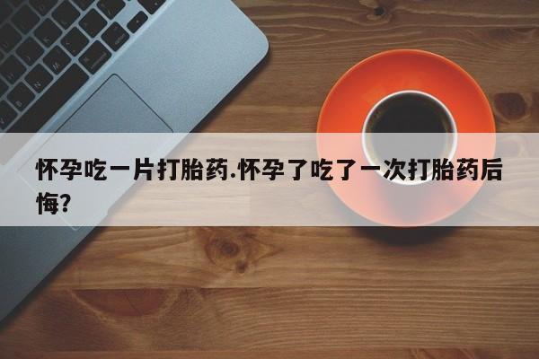 卖流产药联系方式怀孕吃一片打胎药.怀孕了吃了一次打胎药后悔？