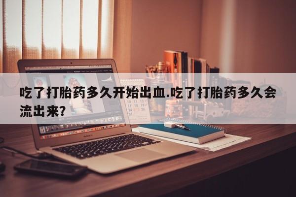 卖流产药联系方式吃了打胎药多久开始出血.吃了打胎药多久会流出来？