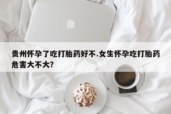 卖流产药联系方式贵州怀孕了吃打胎药好不.女生怀孕吃打胎药危害大不大？