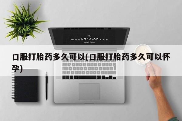 卖流产药联系方式口服打胎药多久可以(口服打胎药多久可以怀孕)