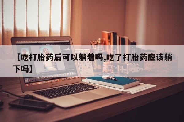 卖流产药联系方式【吃打胎药后可以躺着吗,吃了打胎药应该躺下吗】