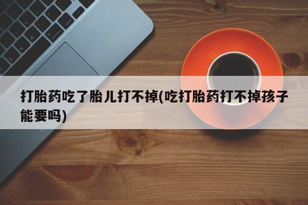卖流产药联系方式打胎药吃了胎儿打不掉(吃打胎药打不掉孩子能要吗)