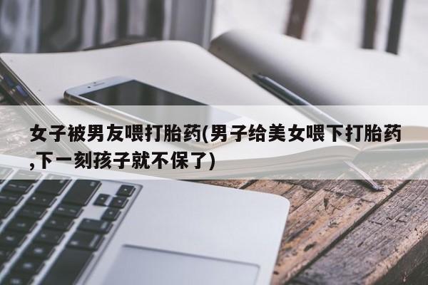 卖流产药联系方式女子被男友喂打胎药(男子给美女喂下打胎药,下一刻孩子就不保了)