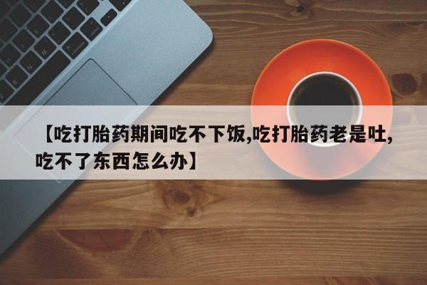 卖流产药联系方式【吃打胎药期间吃不下饭,吃打胎药老是吐,吃不了东西怎么办】