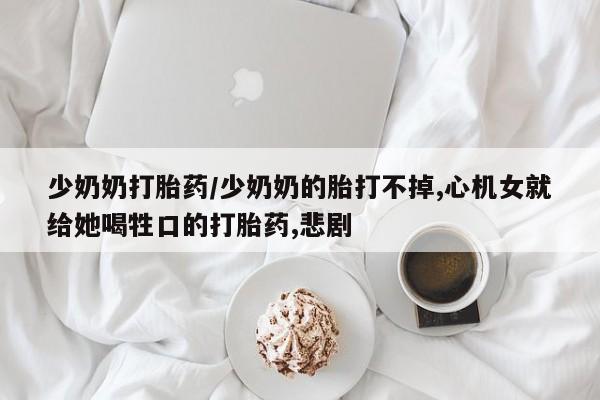 卖流产药联系方式少奶奶打胎药/少奶奶的胎打不掉,心机女就给她喝牲口的打胎药,悲剧