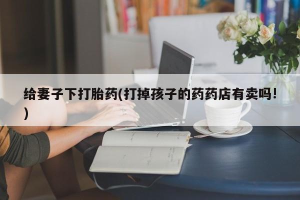 卖流产药联系方式给妻子下打胎药(打掉孩子的药药店有卖吗!)
