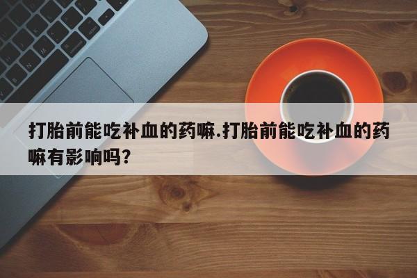 卖流产药联系方式打胎前能吃补血的药嘛.打胎前能吃补血的药嘛有影响吗？