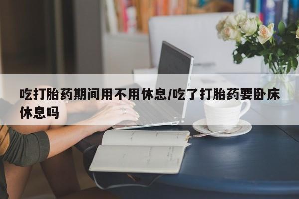 卖流产药联系方式吃打胎药期间用不用休息/吃了打胎药要卧床休息吗