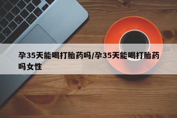 卖流产药联系方式孕35天能喝打胎药吗/孕35天能喝打胎药吗女性