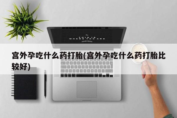 卖流产药联系方式宫外孕吃什么药打胎(宫外孕吃什么药打胎比较好)