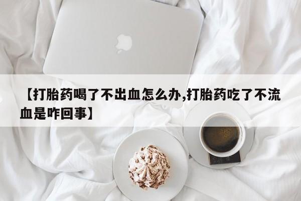 卖流产药联系方式【打胎药喝了不出血怎么办,打胎药吃了不流血是咋回事】