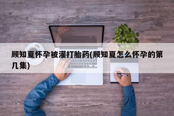 卖流产药联系方式顾知夏怀孕被灌打胎药(顾知夏怎么怀孕的第几集)