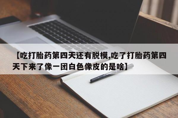 卖流产药联系方式【吃打胎药第四天还有脱模,吃了打胎药第四天下来了像一团白色像皮的是啥】