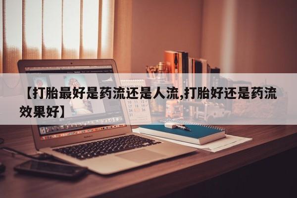 卖流产药联系方式【打胎最好是药流还是人流,打胎好还是药流效果好】
