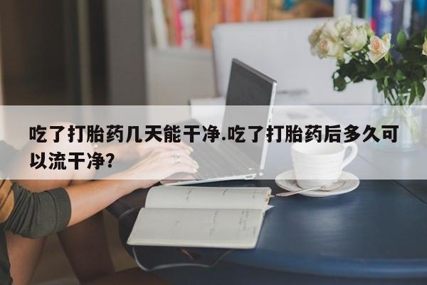 卖流产药联系方式吃了打胎药几天能干净.吃了打胎药后多久可以流干净？