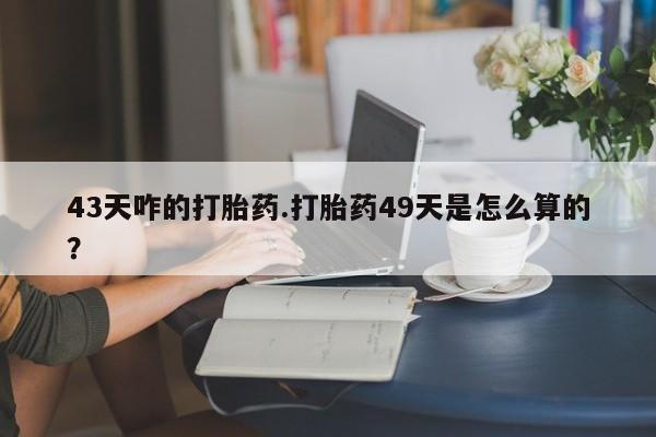 卖流产药联系方式43天咋的打胎药.打胎药49天是怎么算的？