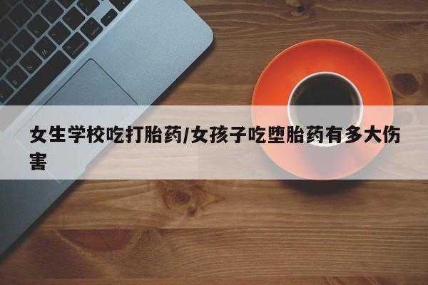 卖流产药联系方式女生学校吃打胎药/女孩子吃堕胎药有多大伤害