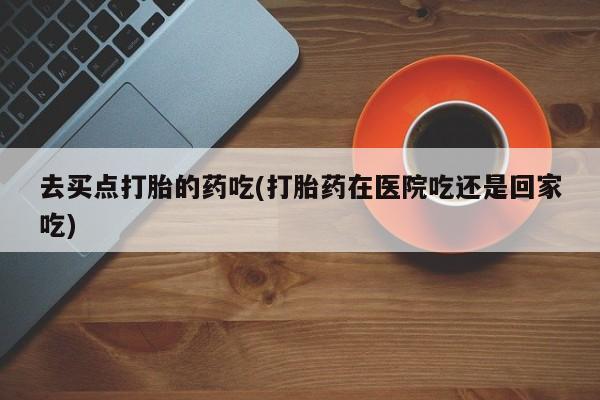 卖流产药联系方式去买点打胎的药吃(打胎药在医院吃还是回家吃)